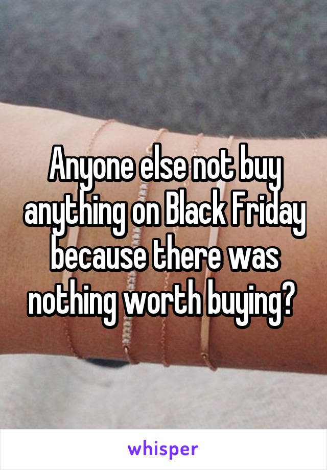 Anyone else not buy anything on Black Friday because there was nothing worth buying? 