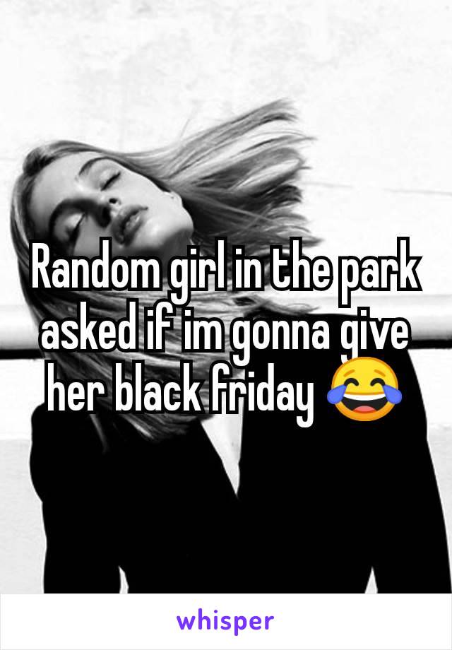 Random girl in the park asked if im gonna give her black friday 😂