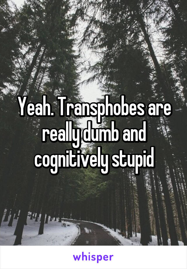 Yeah. Transphobes are really dumb and cognitively stupid