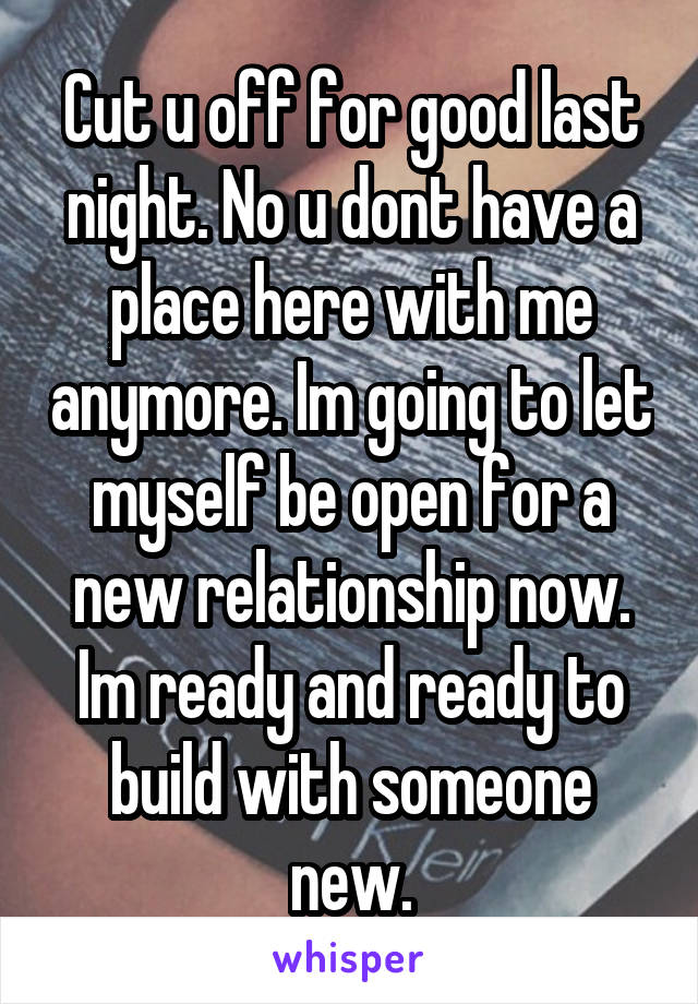 Cut u off for good last night. No u dont have a place here with me anymore. Im going to let myself be open for a new relationship now. Im ready and ready to build with someone new.