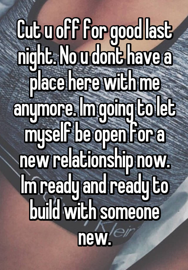 Cut u off for good last night. No u dont have a place here with me anymore. Im going to let myself be open for a new relationship now. Im ready and ready to build with someone new.