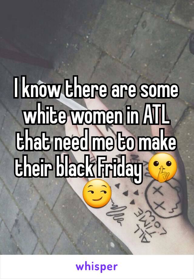 I know there are some white women in ATL that need me to make their black Friday 🤫😏