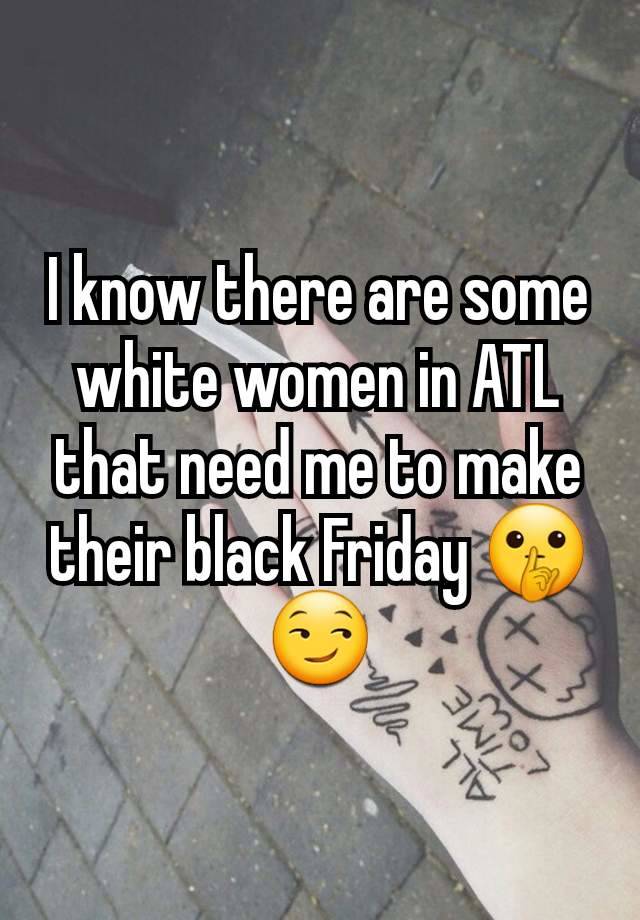 I know there are some white women in ATL that need me to make their black Friday 🤫😏