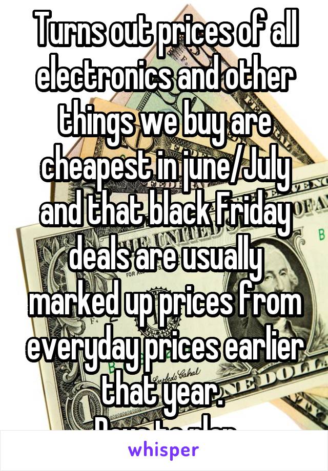 Turns out prices of all electronics and other things we buy are cheapest in june/July and that black Friday deals are usually marked up prices from everyday prices earlier that year. 
Pays to plan