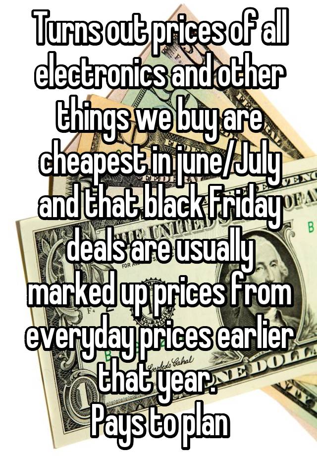 Turns out prices of all electronics and other things we buy are cheapest in june/July and that black Friday deals are usually marked up prices from everyday prices earlier that year. 
Pays to plan