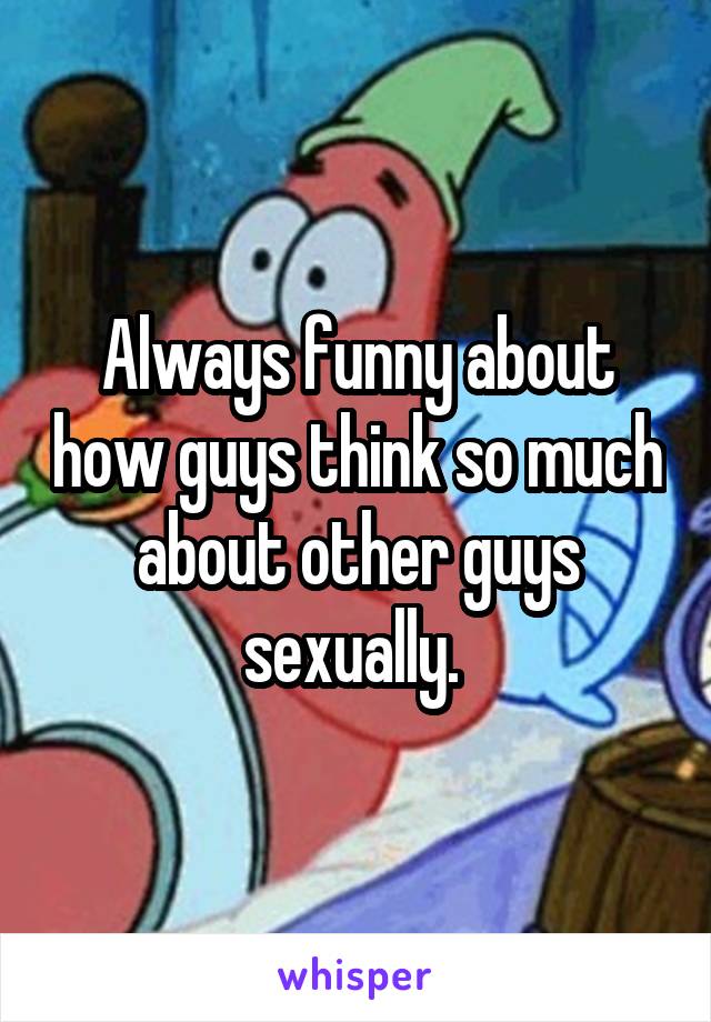 Always funny about how guys think so much about other guys sexually. 