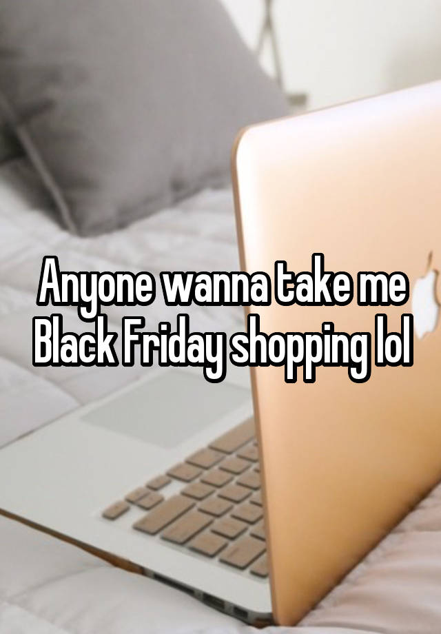 Anyone wanna take me Black Friday shopping lol