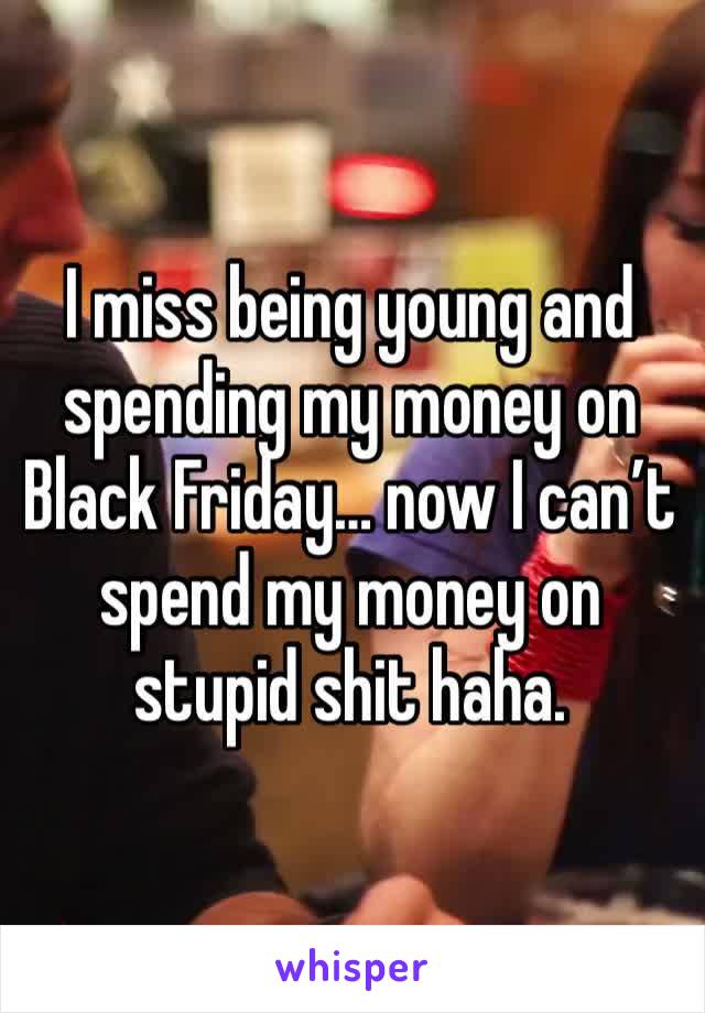 I miss being young and spending my money on Black Friday… now I can’t spend my money on stupid shit haha. 