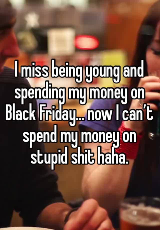 I miss being young and spending my money on Black Friday… now I can’t spend my money on stupid shit haha. 