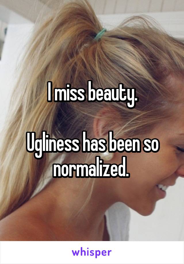 I miss beauty.

Ugliness has been so normalized. 