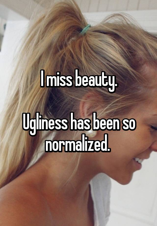 I miss beauty.

Ugliness has been so normalized. 