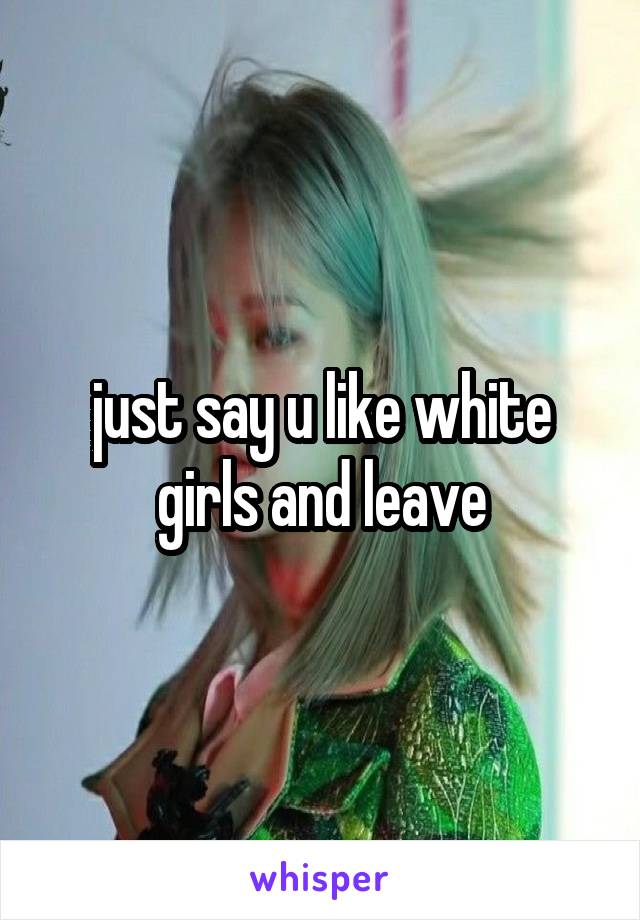 just say u like white girls and leave