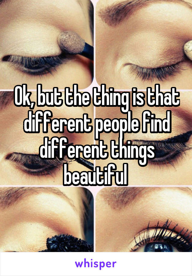 Ok, but the thing is that different people find different things beautiful 