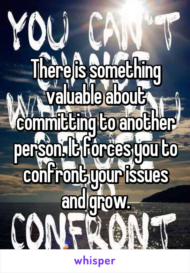 There is something valuable about committing to another person. It forces you to confront your issues and grow.