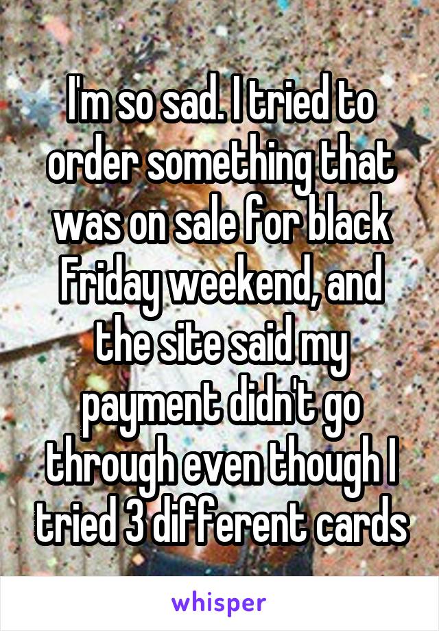 I'm so sad. I tried to order something that was on sale for black Friday weekend, and the site said my payment didn't go through even though I tried 3 different cards