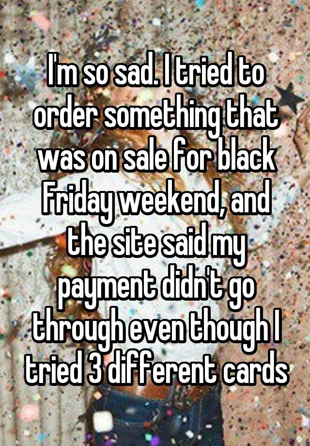 I'm so sad. I tried to order something that was on sale for black Friday weekend, and the site said my payment didn't go through even though I tried 3 different cards