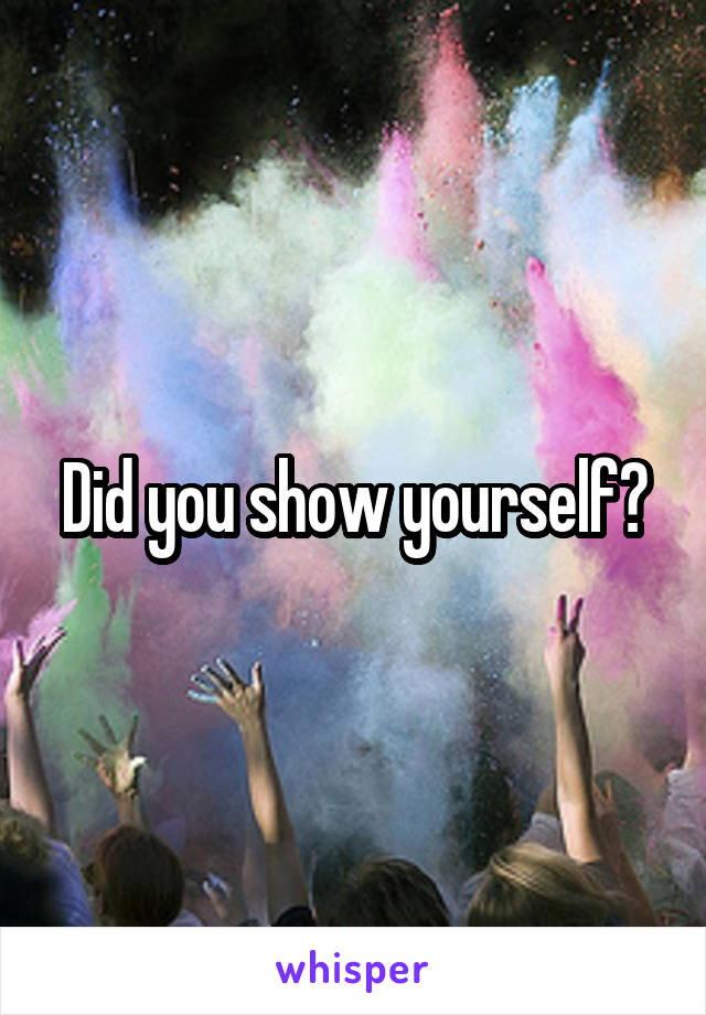 Did you show yourself?