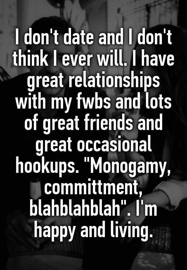 I don't date and I don't think I ever will. I have great relationships with my fwbs and lots of great friends and great occasional hookups. "Monogamy, committment, blahblahblah". I'm happy and living.