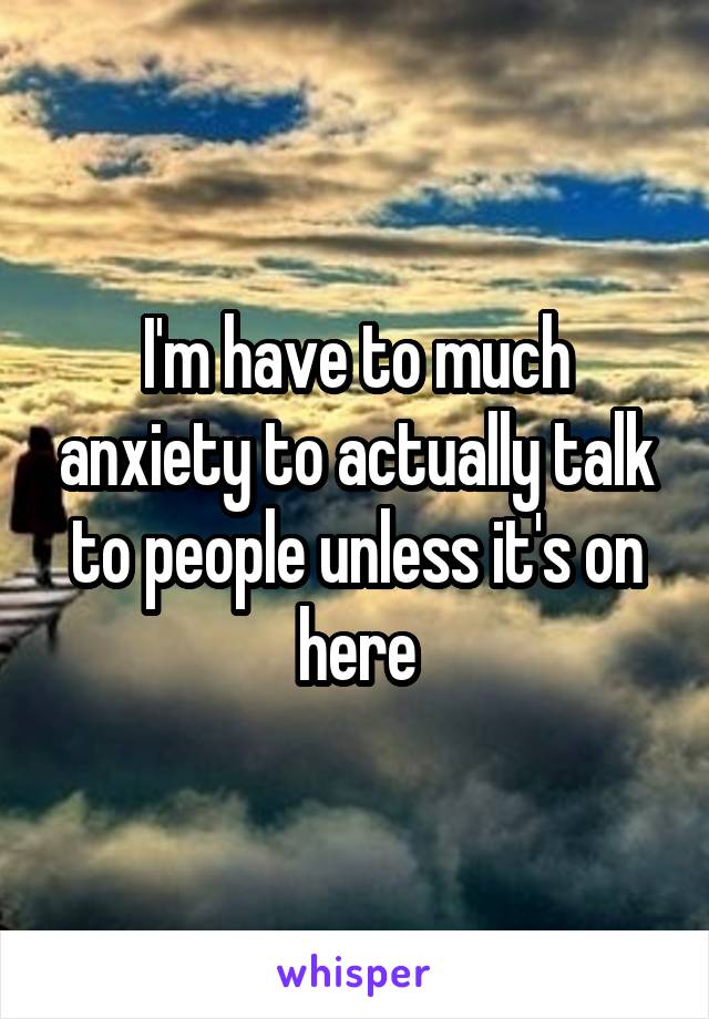 I'm have to much anxiety to actually talk to people unless it's on here