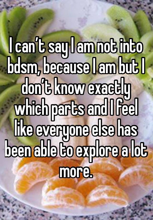 I can’t say I am not into bdsm, because I am but I don’t know exactly which parts and I feel like everyone else has been able to explore a lot more. 