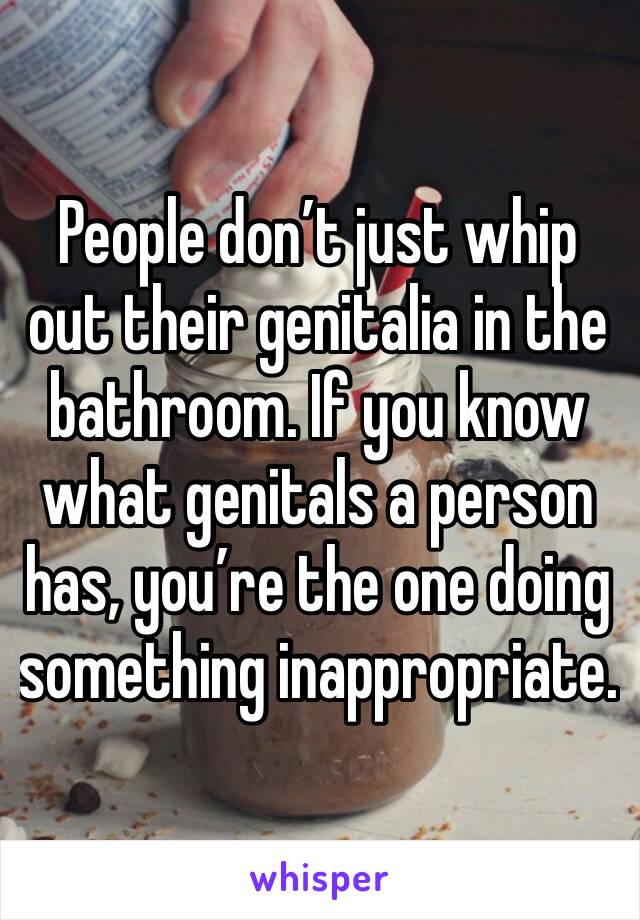 People don’t just whip out their genitalia in the bathroom. If you know what genitals a person has, you’re the one doing something inappropriate.