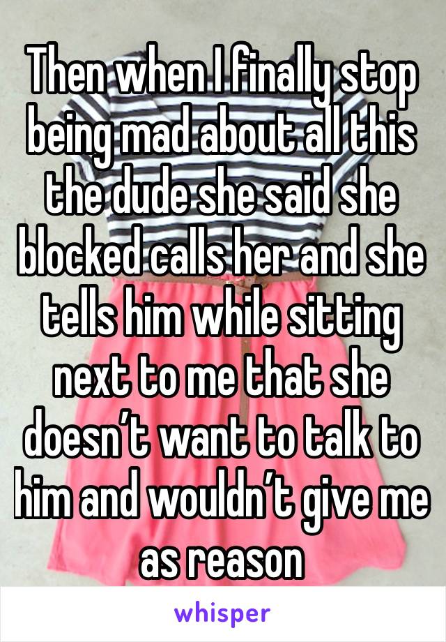 Then when I finally stop being mad about all this the dude she said she blocked calls her and she tells him while sitting next to me that she doesn’t want to talk to him and wouldn’t give me as reason