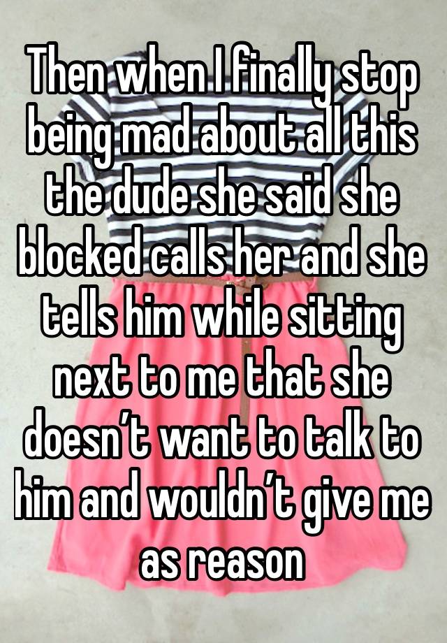 Then when I finally stop being mad about all this the dude she said she blocked calls her and she tells him while sitting next to me that she doesn’t want to talk to him and wouldn’t give me as reason