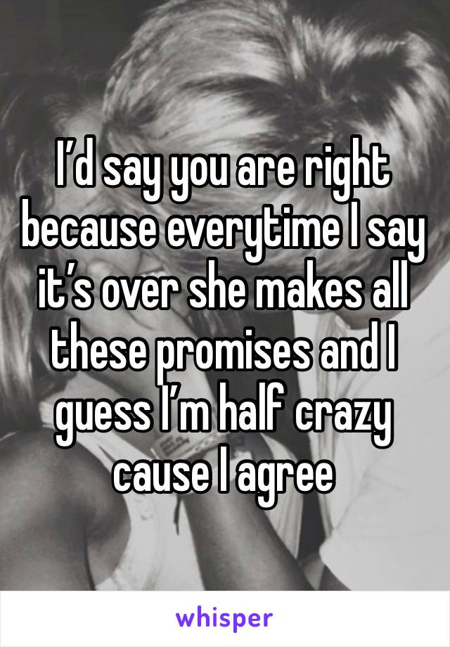 I’d say you are right because everytime I say it’s over she makes all these promises and I guess I’m half crazy cause I agree