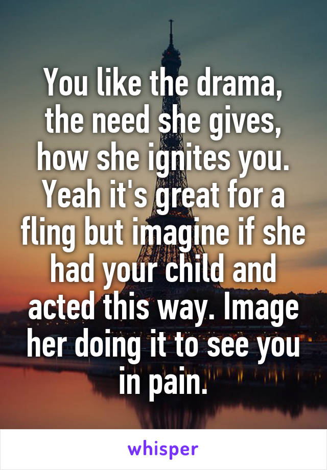 You like the drama, the need she gives, how she ignites you. Yeah it's great for a fling but imagine if she had your child and acted this way. Image her doing it to see you in pain.