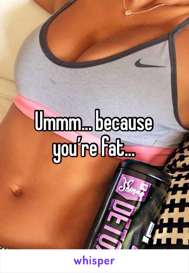 Ummm... because you’re fat...