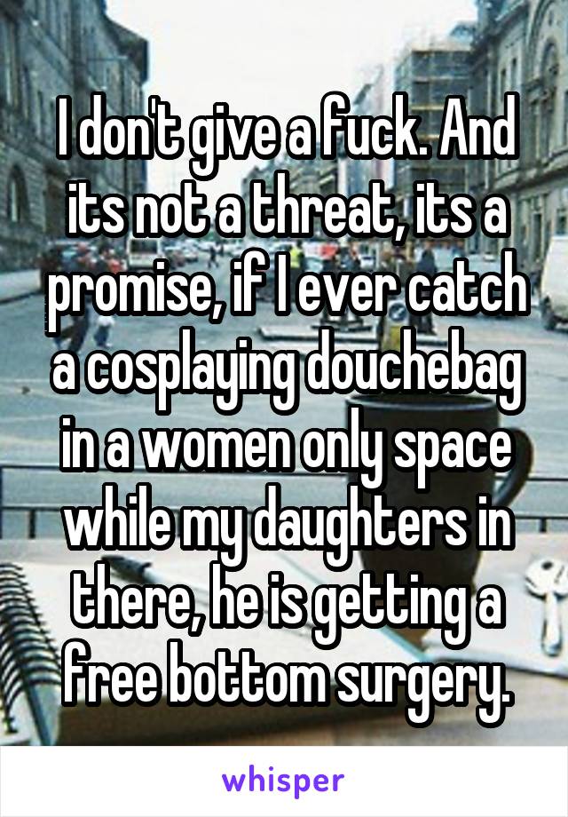 I don't give a fuck. And its not a threat, its a promise, if I ever catch a cosplaying douchebag in a women only space while my daughters in there, he is getting a free bottom surgery.