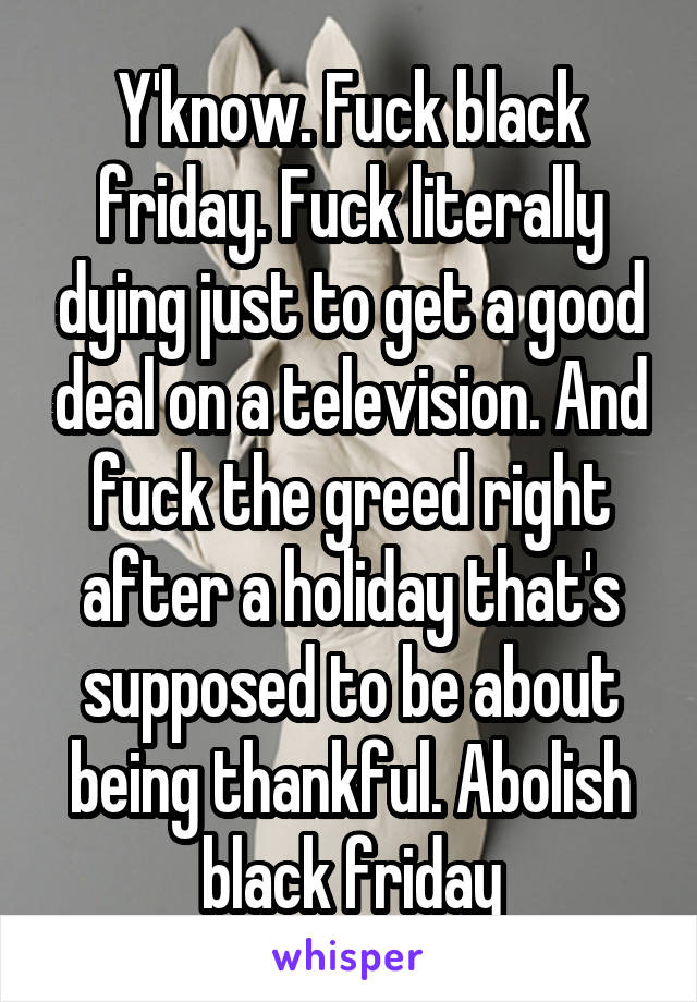 Y'know. Fuck black friday. Fuck literally dying just to get a good deal on a television. And fuck the greed right after a holiday that's supposed to be about being thankful. Abolish black friday