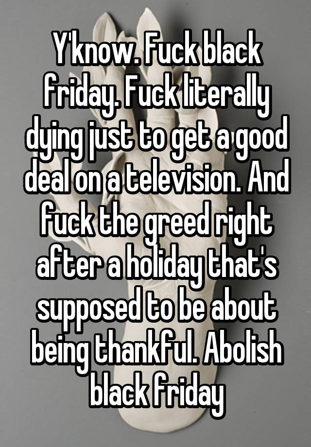 Y'know. Fuck black friday. Fuck literally dying just to get a good deal on a television. And fuck the greed right after a holiday that's supposed to be about being thankful. Abolish black friday