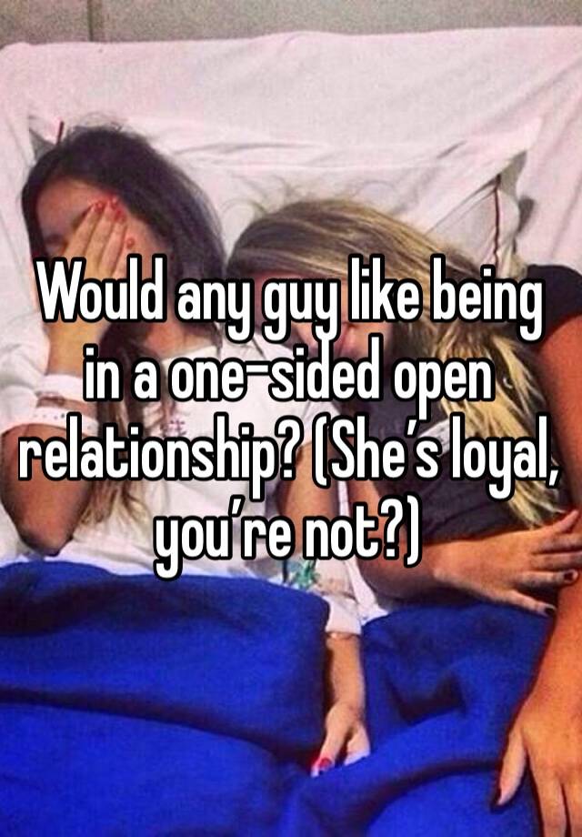 Would any guy like being in a one-sided open relationship? (She’s loyal, you’re not?) 