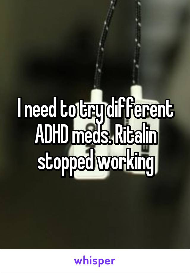 I need to try different ADHD meds. Ritalin stopped working