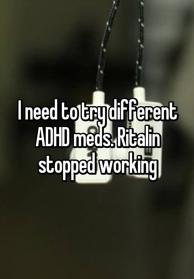 I need to try different ADHD meds. Ritalin stopped working