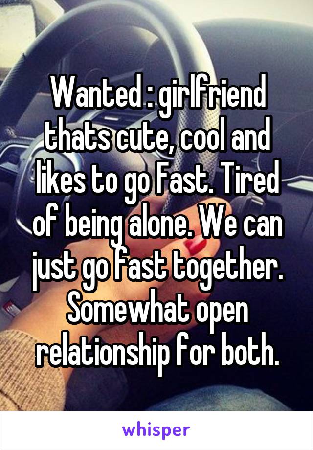 Wanted : girlfriend thats cute, cool and likes to go Fast. Tired of being alone. We can just go fast together. Somewhat open relationship for both.