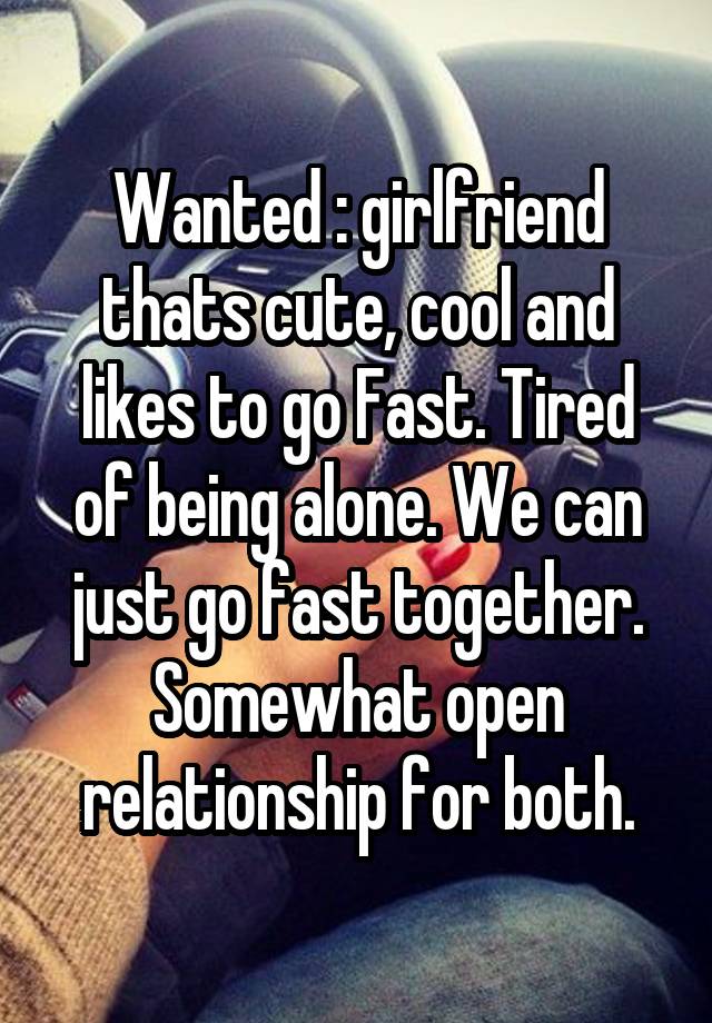 Wanted : girlfriend thats cute, cool and likes to go Fast. Tired of being alone. We can just go fast together. Somewhat open relationship for both.