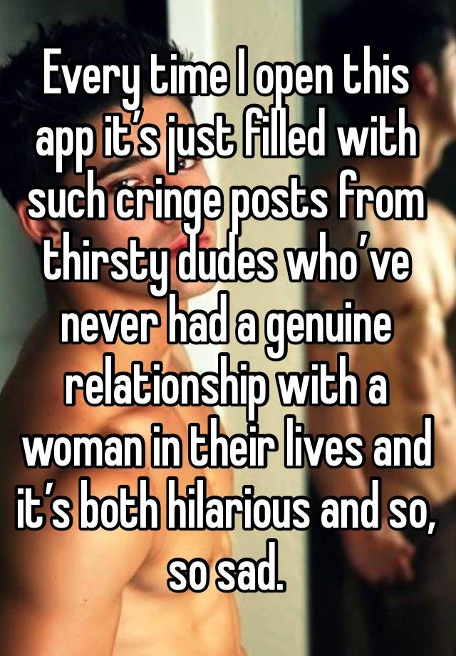 Every time I open this app it’s just filled with such cringe posts from thirsty dudes who’ve never had a genuine relationship with a woman in their lives and it’s both hilarious and so, so sad. 