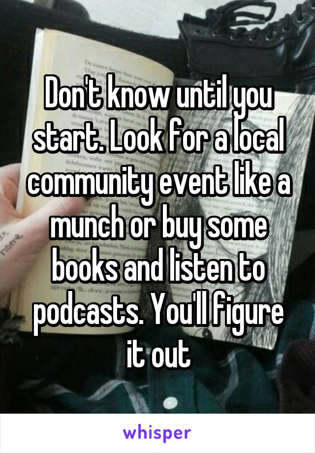 Don't know until you start. Look for a local community event like a munch or buy some books and listen to podcasts. You'll figure it out