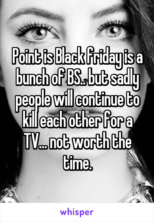 Point is Black friday is a bunch of BS.. but sadly people will continue to kill each other for a TV... not worth the time.