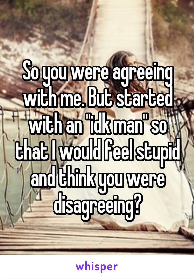 So you were agreeing with me. But started with an "idk man" so that I would feel stupid and think you were disagreeing?