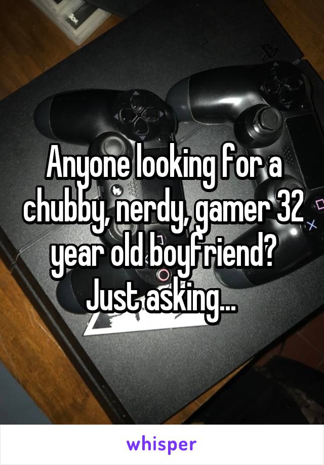 Anyone looking for a chubby, nerdy, gamer 32 year old boyfriend? Just asking... 