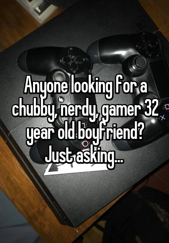 Anyone looking for a chubby, nerdy, gamer 32 year old boyfriend? Just asking... 