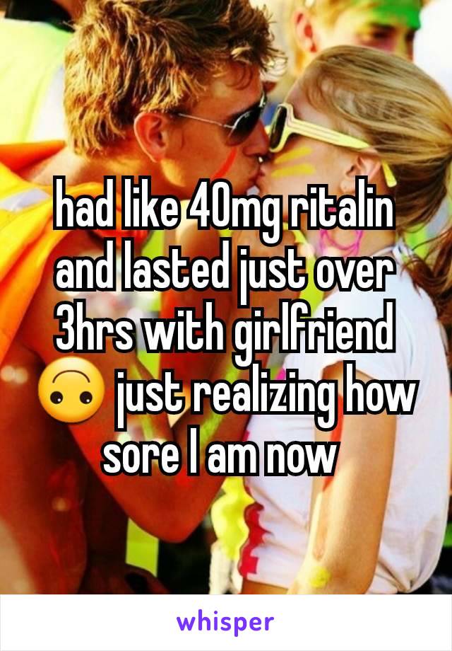 had like 40mg ritalin and lasted just over 3hrs with girlfriend 🙃 just realizing how sore I am now 