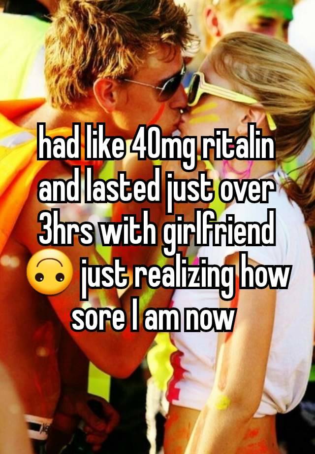 had like 40mg ritalin and lasted just over 3hrs with girlfriend 🙃 just realizing how sore I am now 