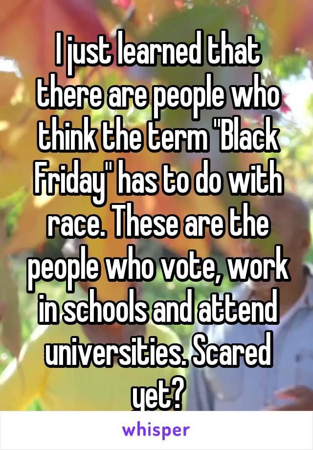 I just learned that there are people who think the term "Black Friday" has to do with race. These are the people who vote, work in schools and attend universities. Scared yet?