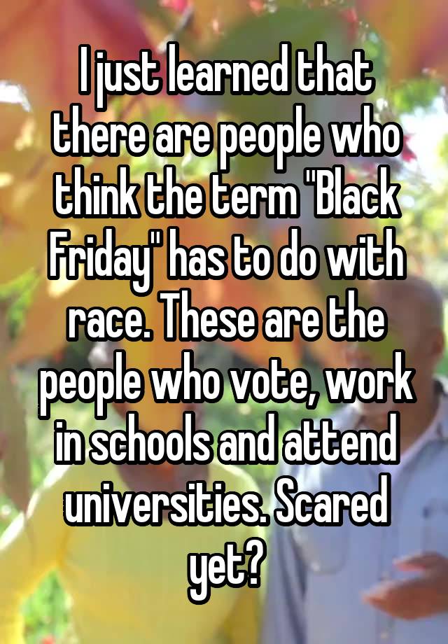 I just learned that there are people who think the term "Black Friday" has to do with race. These are the people who vote, work in schools and attend universities. Scared yet?