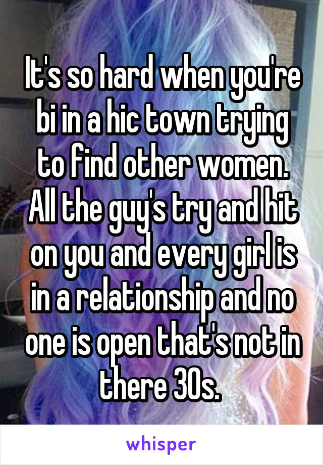 It's so hard when you're bi in a hic town trying to find other women. All the guy's try and hit on you and every girl is in a relationship and no one is open that's not in there 30s. 