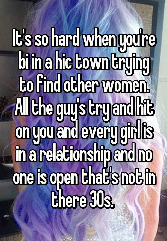 It's so hard when you're bi in a hic town trying to find other women. All the guy's try and hit on you and every girl is in a relationship and no one is open that's not in there 30s. 